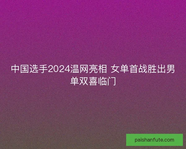 中国选手2024温网亮相 女单首战胜出男单双喜临门