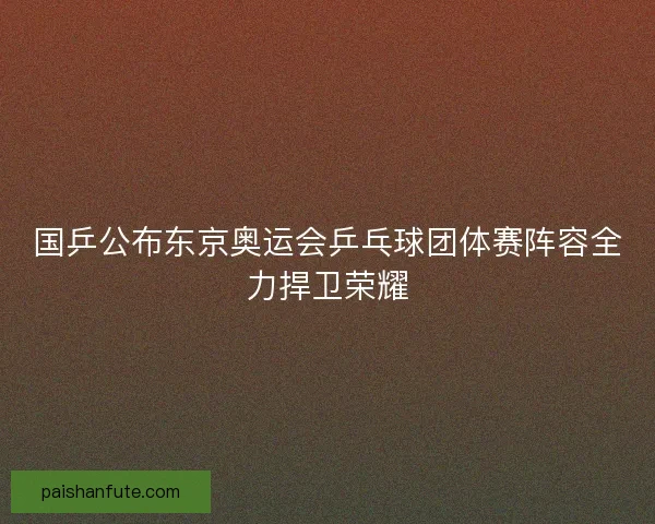 国乒公布东京奥运会乒乓球团体赛阵容全力捍卫荣耀