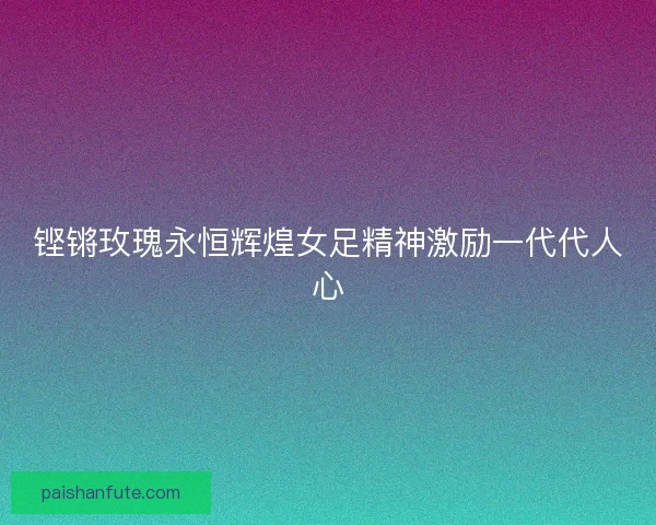 铿锵玫瑰永恒辉煌女足精神激励一代代人心