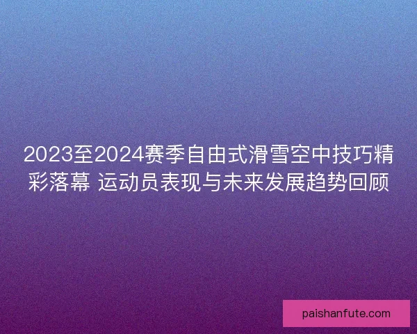 2023至2024赛季自由式滑雪空中技巧精彩落幕 运动员表现与未来发展趋势回顾