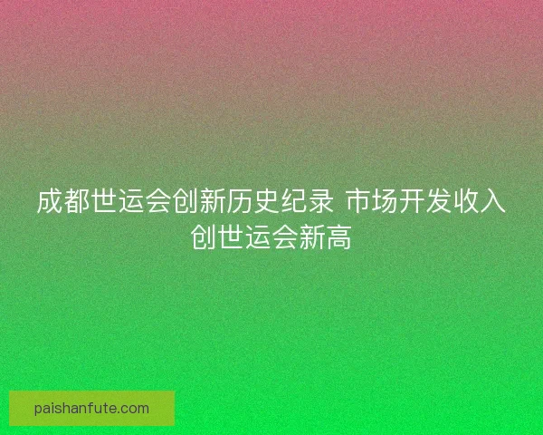 成都世运会创新历史纪录 市场开发收入创世运会新高