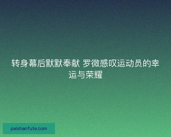 转身幕后默默奉献 罗微感叹运动员的幸运与荣耀