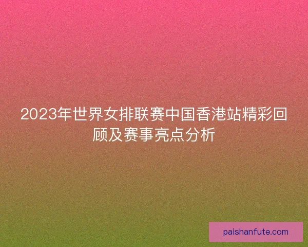 2023年世界女排联赛中国香港站精彩回顾及赛事亮点分析 2023年世界女排联赛中国香港站精彩回顾及赛事亮点分析