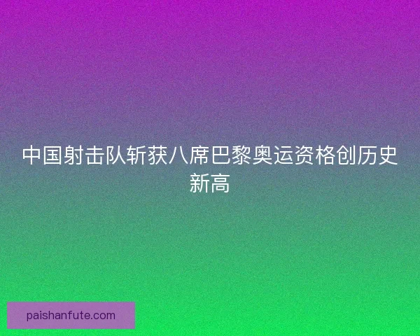 中国射击队斩获八席巴黎奥运资格创历史新高