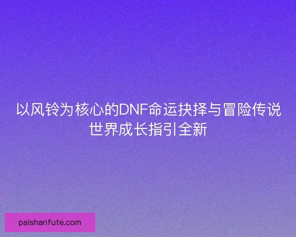 以风铃为核心的DNF命运抉择与冒险传说世界成长指引全新
