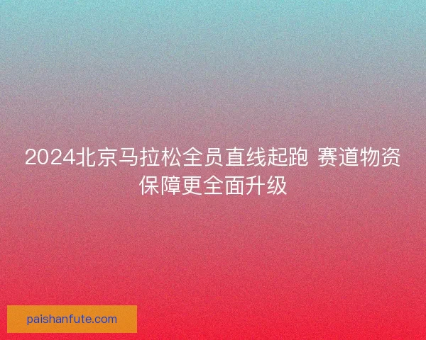 2024北京马拉松全员直线起跑 赛道物资保障更全面升级