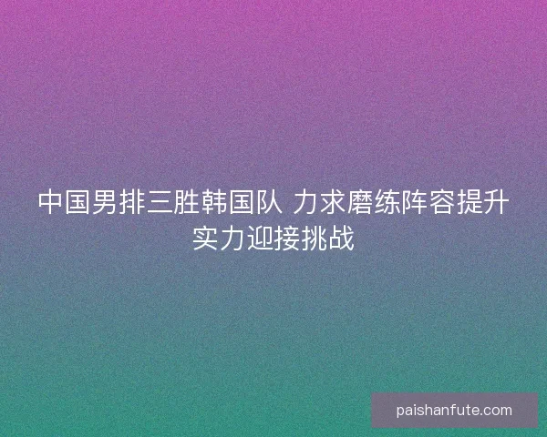 中国男排三胜韩国队 力求磨练阵容提升实力迎接挑战
