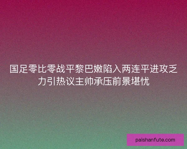 国足零比零战平黎巴嫩陷入两连平进攻乏力引热议主帅承压前景堪忧