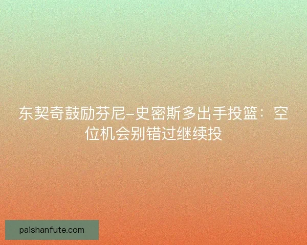 东契奇鼓励芬尼-史密斯多出手投篮：空位机会别错过继续投