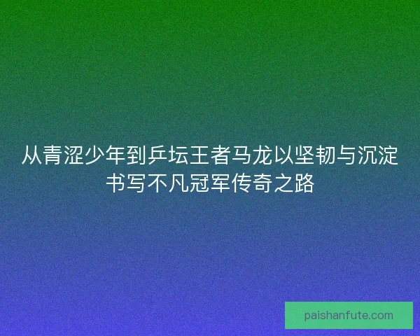 从青涩少年到乒坛王者马龙以坚韧与沉淀书写不凡冠军传奇之路 从青涩少年到乒坛王者马龙以坚韧与沉淀书写不凡冠军传奇之路