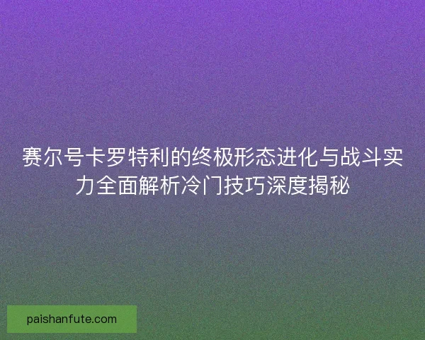 赛尔号卡罗特利的终极形态进化与战斗实力全面解析冷门技巧深度揭秘