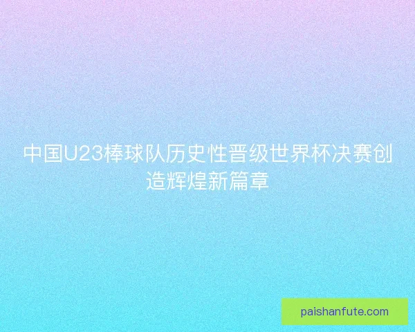 中国U23棒球队历史性晋级世界杯决赛创造辉煌新篇章
