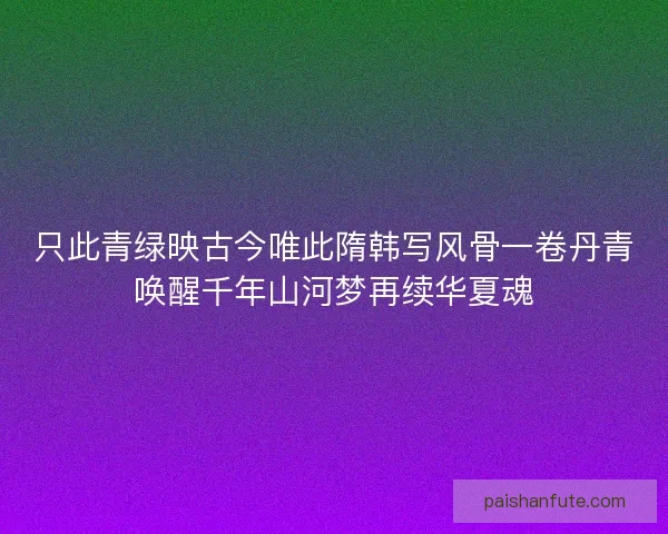 只此青绿映古今唯此隋韩写风骨一卷丹青唤醒千年山河梦再续华夏魂