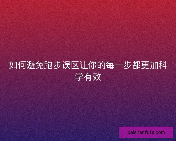 如何避免跑步误区让你的每一步都更加科学有效 如何避免跑步误区让你的每一步都更加科学有效