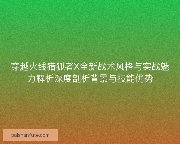 穿越火线猎狐者X全新战术风格与实战魅力解析深度剖析背景与技能优势