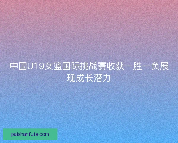 中国U19女篮国际挑战赛收获一胜一负展现成长潜力